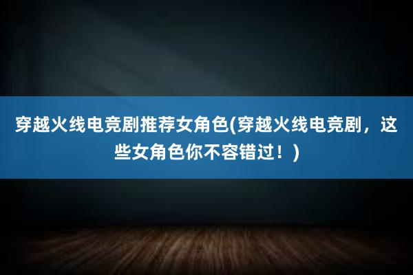 穿越火线电竞剧推荐女角色(穿越火线电竞剧，这些女角色你不容错过！)