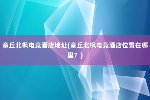 章丘北枫电竞酒店地址(章丘北枫电竞酒店位置在哪里？)