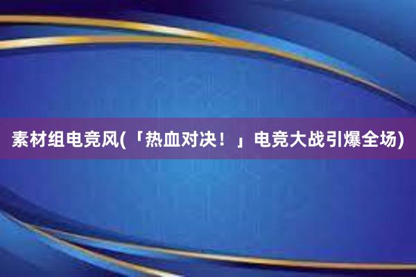 素材组电竞风(「热血对决！」电竞大战引爆全场)