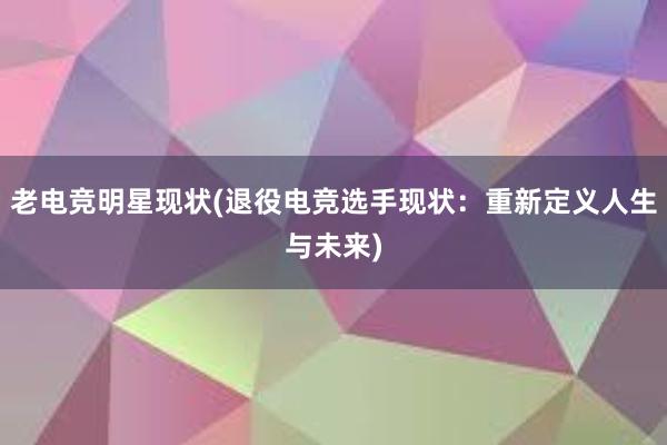 老电竞明星现状(退役电竞选手现状：重新定义人生与未来)