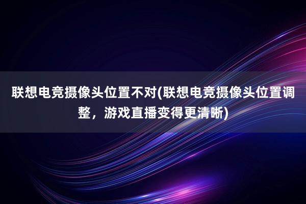 联想电竞摄像头位置不对(联想电竞摄像头位置调整，游戏直播变得更清晰)