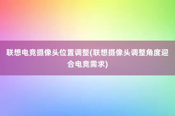 联想电竞摄像头位置调整(联想摄像头调整角度迎合电竞需求)