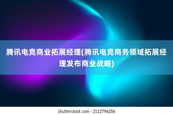 腾讯电竞商业拓展经理(腾讯电竞商务领域拓展经理发布商业战略)