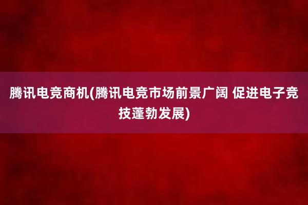 腾讯电竞商机(腾讯电竞市场前景广阔 促进电子竞技蓬勃发展)