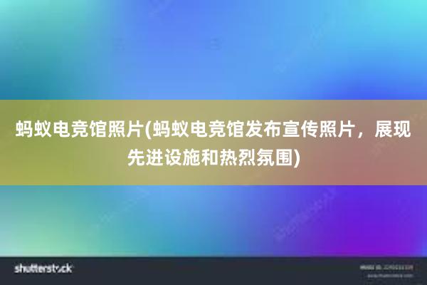 蚂蚁电竞馆照片(蚂蚁电竞馆发布宣传照片，展现先进设施和热烈氛围)