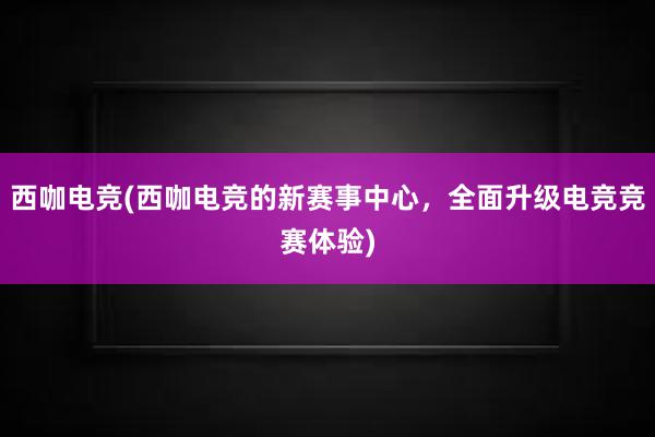 西咖电竞(西咖电竞的新赛事中心，全面升级电竞竞赛体验)