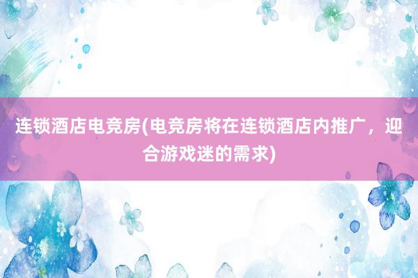 连锁酒店电竞房(电竞房将在连锁酒店内推广，迎合游戏迷的需求)