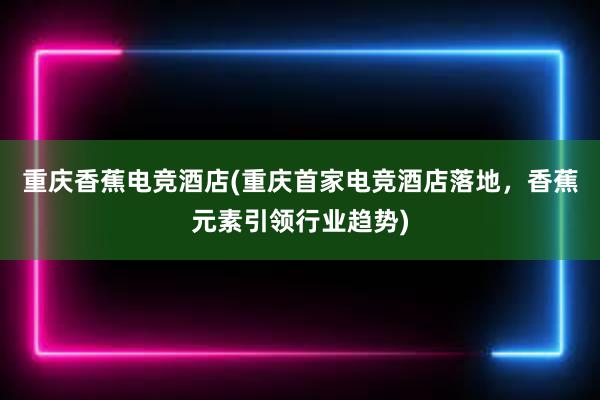 重庆香蕉电竞酒店(重庆首家电竞酒店落地，香蕉元素引领行业趋势)