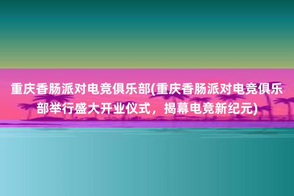 重庆香肠派对电竞俱乐部(重庆香肠派对电竞俱乐部举行盛大开业仪式，揭幕电竞新纪元)