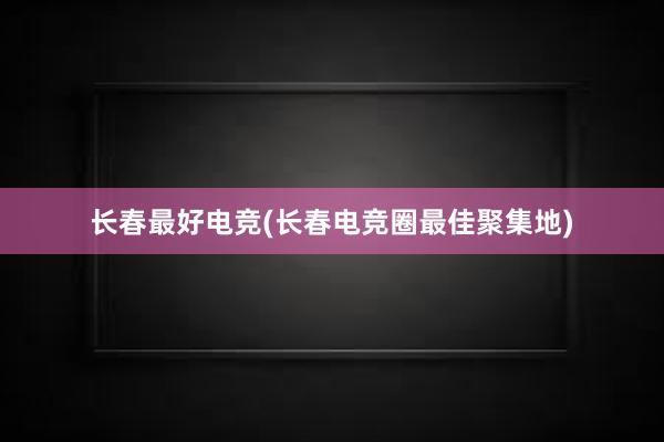 长春最好电竞(长春电竞圈最佳聚集地)