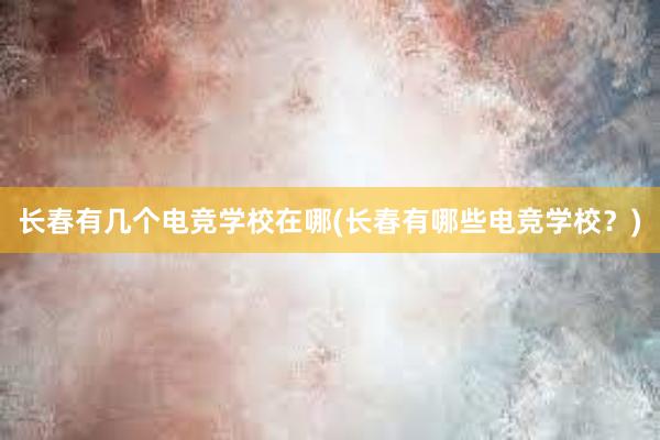 长春有几个电竞学校在哪(长春有哪些电竞学校？)