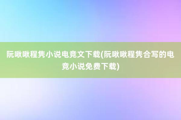 阮啾啾程隽小说电竞文下载(阮啾啾程隽合写的电竞小说免费下载)