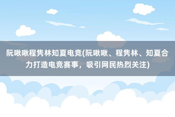 阮啾啾程隽林知夏电竞(阮啾啾、程隽林、知夏合力打造电竞赛事，吸引网民热烈关注)