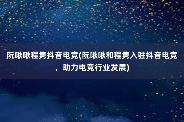 阮啾啾程隽抖音电竞(阮啾啾和程隽入驻抖音电竞，助力电竞行业发展)