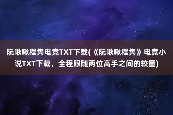 阮啾啾程隽电竞TXT下载(《阮啾啾程隽》电竞小说TXT下载，全程跟随两位高手之间的较量)