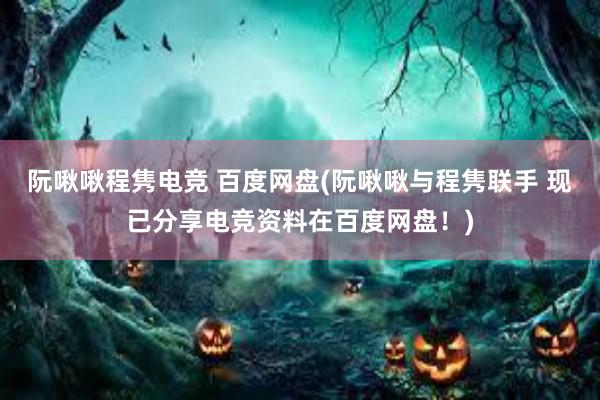 阮啾啾程隽电竞 百度网盘(阮啾啾与程隽联手 现已分享电竞资料在百度网盘！)