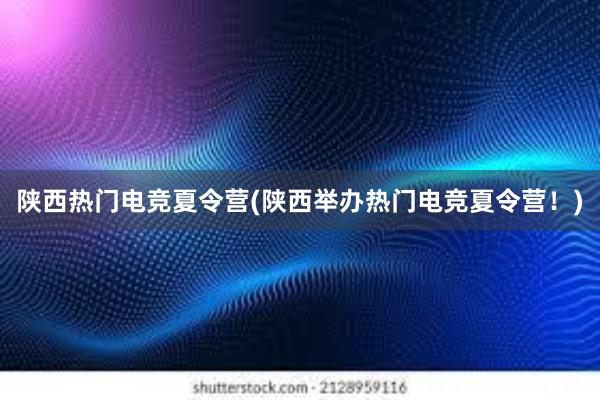 陕西热门电竞夏令营(陕西举办热门电竞夏令营！)