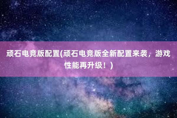 顽石电竞版配置(顽石电竞版全新配置来袭，游戏性能再升级！)