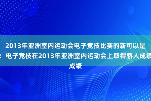 2013年亚洲室内运动会电子竞技比赛的新可以是：电子竞技在2013年亚洲室内运动会上取得骄人成绩