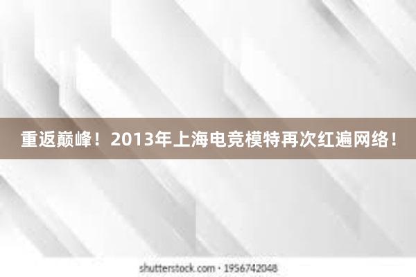 重返巅峰！2013年上海电竞模特再次红遍网络！