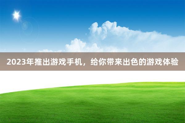 2023年推出游戏手机，给你带来出色的游戏体验