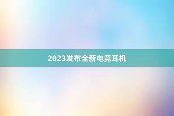 2023发布全新电竞耳机