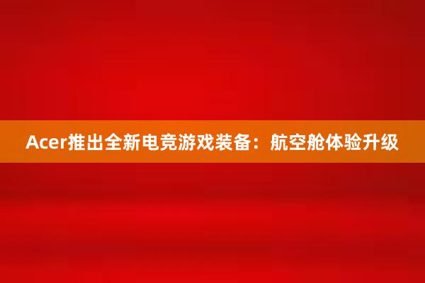 Acer推出全新电竞游戏装备：航空舱体验升级