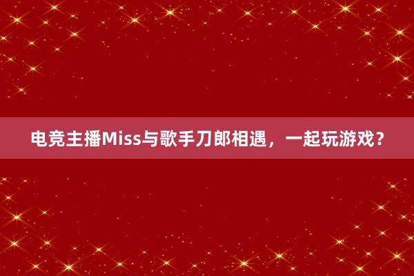 电竞主播Miss与歌手刀郎相遇，一起玩游戏？