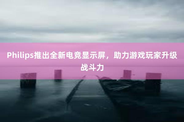 Philips推出全新电竞显示屏，助力游戏玩家升级战斗力