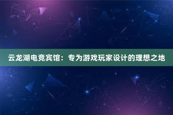 云龙湖电竞宾馆：专为游戏玩家设计的理想之地