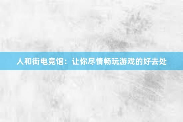 人和街电竞馆：让你尽情畅玩游戏的好去处