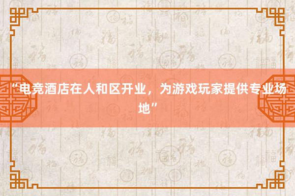 “电竞酒店在人和区开业，为游戏玩家提供专业场地”