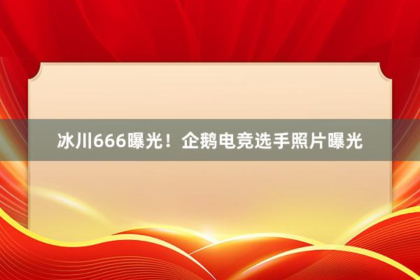 冰川666曝光！企鹅电竞选手照片曝光