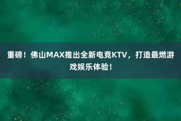 重磅！佛山MAX推出全新电竞KTV，打造最燃游戏娱乐体验！