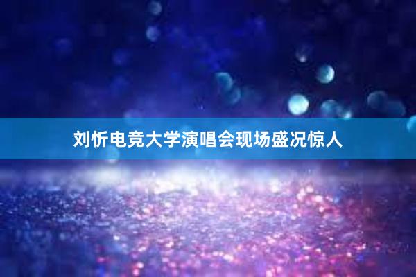 刘忻电竞大学演唱会现场盛况惊人