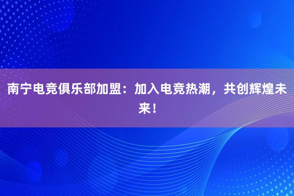 南宁电竞俱乐部加盟：加入电竞热潮，共创辉煌未来！