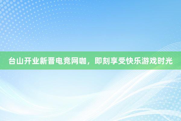 台山开业新晋电竞网咖，即刻享受快乐游戏时光