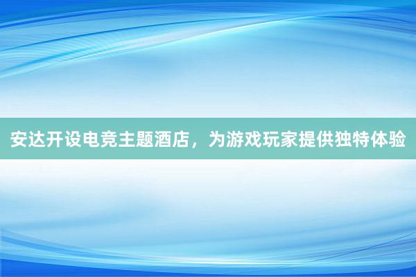 安达开设电竞主题酒店，为游戏玩家提供独特体验