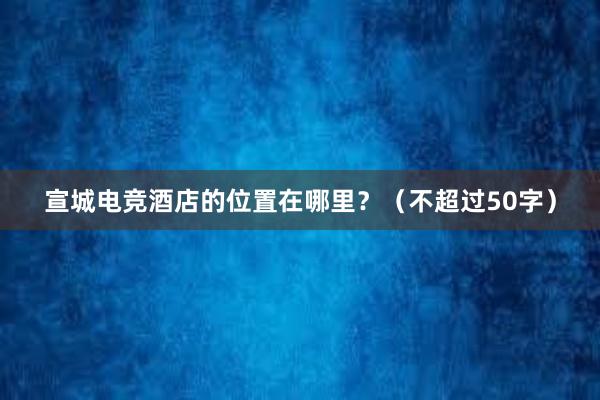 宣城电竞酒店的位置在哪里？（不超过50字）