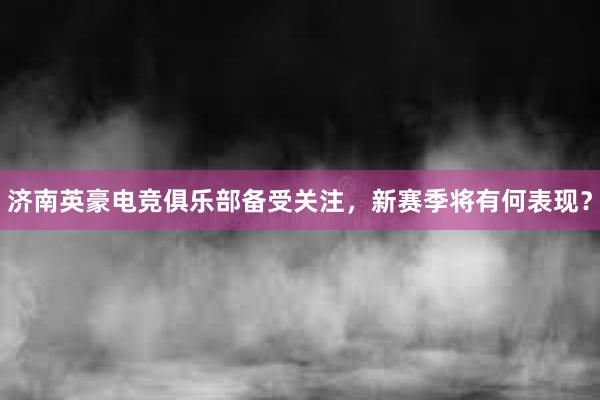 济南英豪电竞俱乐部备受关注，新赛季将有何表现？