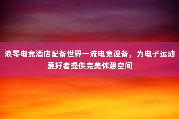 浪琴电竞酒店配备世界一流电竞设备，为电子运动爱好者提供完美休憩空间