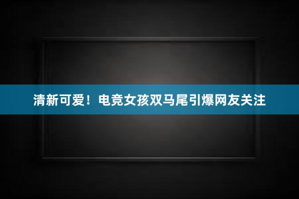 清新可爱！电竞女孩双马尾引爆网友关注