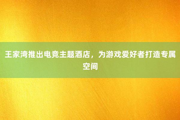 王家湾推出电竞主题酒店，为游戏爱好者打造专属空间