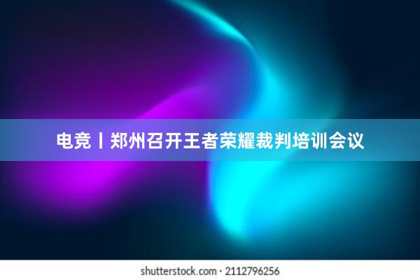 电竞丨郑州召开王者荣耀裁判培训会议