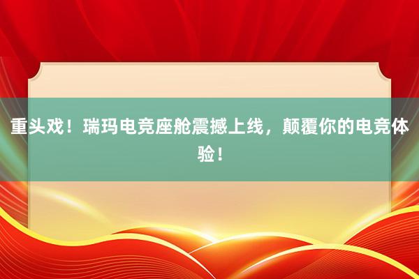 重头戏！瑞玛电竞座舱震撼上线，颠覆你的电竞体验！