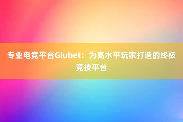 专业电竞平台Glubet：为高水平玩家打造的终极竞技平台