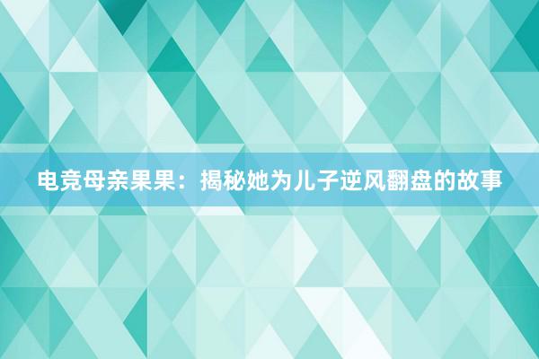 电竞母亲果果：揭秘她为儿子逆风翻盘的故事