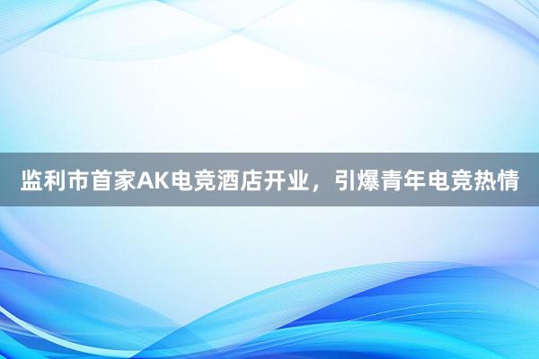 监利市首家AK电竞酒店开业，引爆青年电竞热情