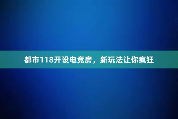 都市118开设电竞房，新玩法让你疯狂