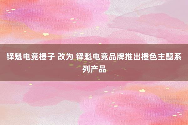 铎魁电竞橙子 改为 铎魁电竞品牌推出橙色主题系列产品